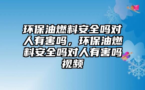 環(huán)保油燃料安全嗎對人有害嗎，環(huán)保油燃料安全嗎對人有害嗎視頻