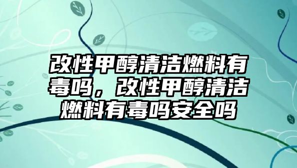 改性甲醇清潔燃料有毒嗎，改性甲醇清潔燃料有毒嗎安全嗎