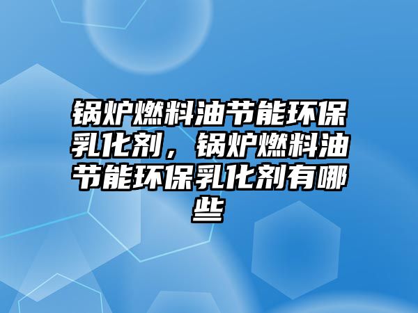 鍋爐燃料油節(jié)能環(huán)保乳化劑，鍋爐燃料油節(jié)能環(huán)保乳化劑有哪些