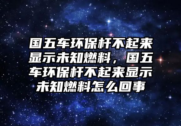 國(guó)五車環(huán)保桿不起來(lái)顯示未知燃料，國(guó)五車環(huán)保桿不起來(lái)顯示未知燃料怎么回事