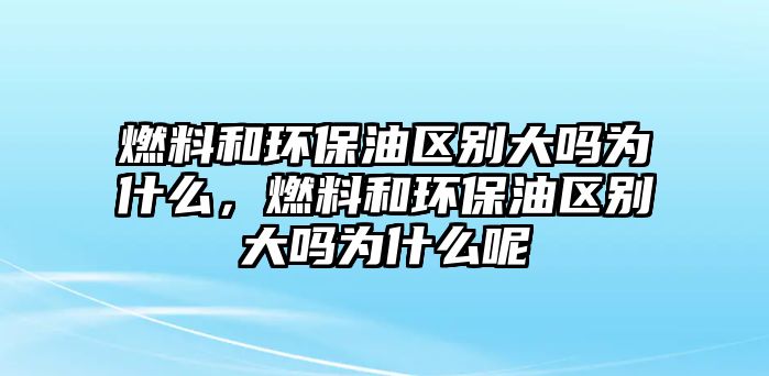 燃料和環(huán)保油區(qū)別大嗎為什么，燃料和環(huán)保油區(qū)別大嗎為什么呢