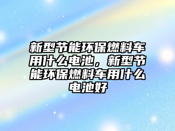 新型節(jié)能環(huán)保燃料車用什么電池，新型節(jié)能環(huán)保燃料車用什么電池好