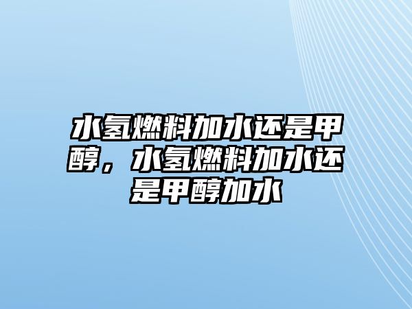 水氫燃料加水還是甲醇，水氫燃料加水還是甲醇加水