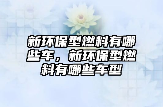 新環(huán)保型燃料有哪些車，新環(huán)保型燃料有哪些車型