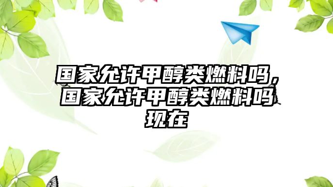 國(guó)家允許甲醇類(lèi)燃料嗎，國(guó)家允許甲醇類(lèi)燃料嗎現(xiàn)在