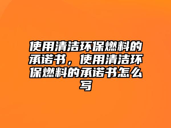 使用清潔環(huán)保燃料的承諾書，使用清潔環(huán)保燃料的承諾書怎么寫