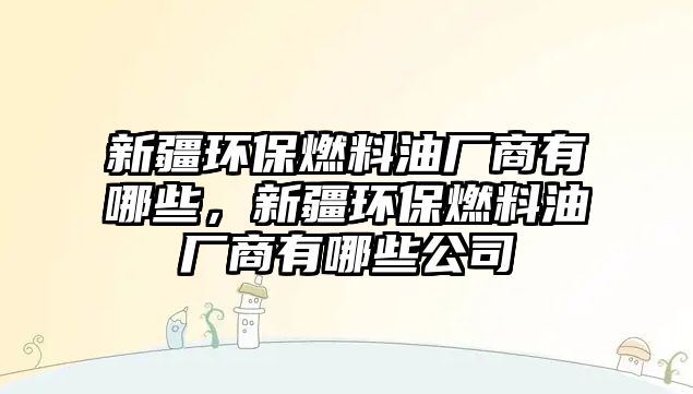 新疆環(huán)保燃料油廠商有哪些，新疆環(huán)保燃料油廠商有哪些公司