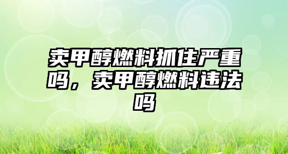 賣甲醇燃料抓住嚴重嗎，賣甲醇燃料違法嗎