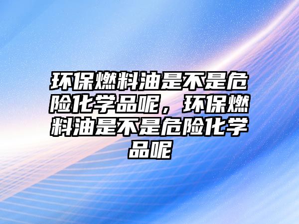 環(huán)保燃料油是不是危險化學品呢，環(huán)保燃料油是不是危險化學品呢