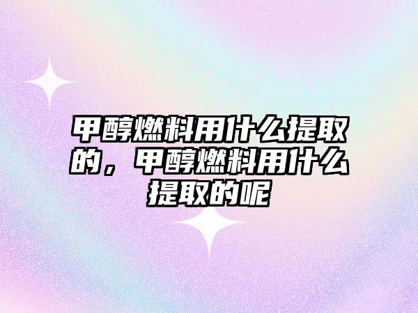 甲醇燃料用什么提取的，甲醇燃料用什么提取的呢