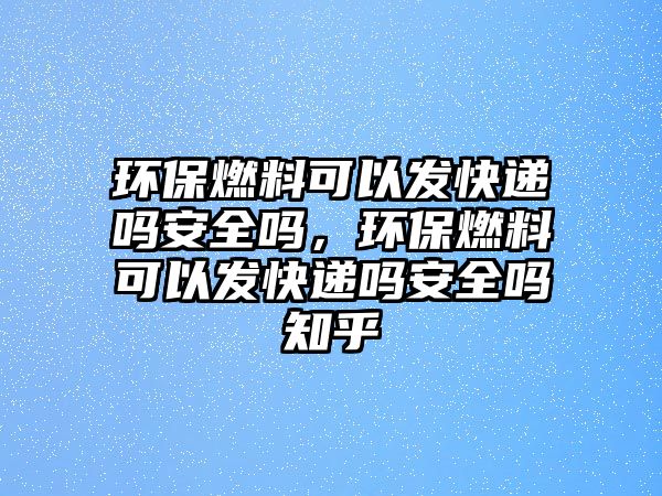 環(huán)保燃料可以發(fā)快遞嗎安全嗎，環(huán)保燃料可以發(fā)快遞嗎安全嗎知乎