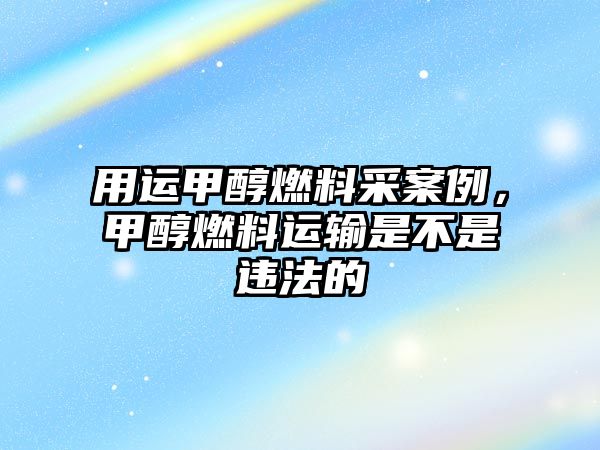 用運甲醇燃料采案例，甲醇燃料運輸是不是違法的