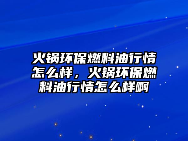 火鍋環(huán)保燃料油行情怎么樣，火鍋環(huán)保燃料油行情怎么樣啊