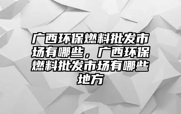 廣西環(huán)保燃料批發(fā)市場(chǎng)有哪些，廣西環(huán)保燃料批發(fā)市場(chǎng)有哪些地方