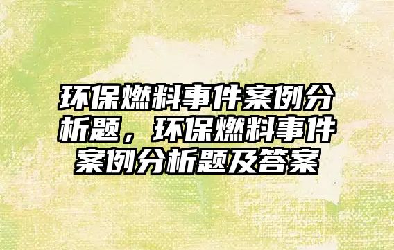 環(huán)保燃料事件案例分析題，環(huán)保燃料事件案例分析題及答案