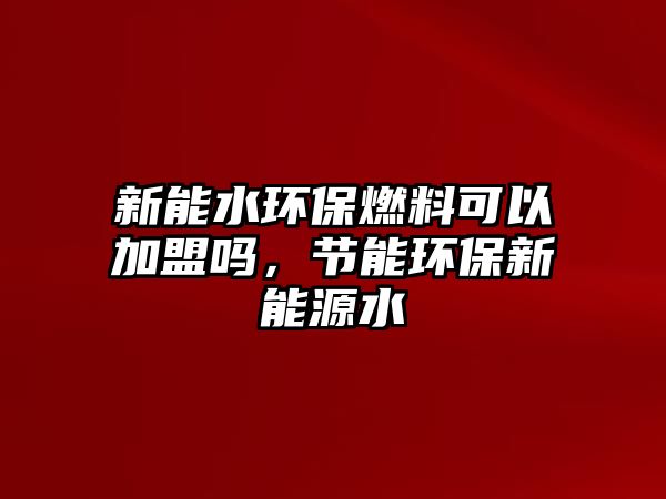 新能水環(huán)保燃料可以加盟嗎，節(jié)能環(huán)保新能源水