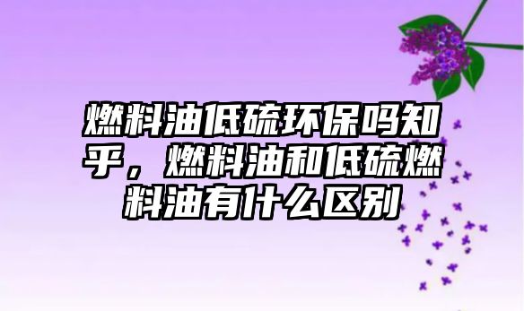 燃料油低硫環(huán)保嗎知乎，燃料油和低硫燃料油有什么區(qū)別