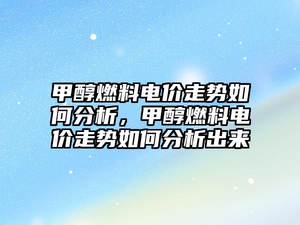 甲醇燃料電價走勢如何分析，甲醇燃料電價走勢如何分析出來