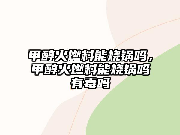 甲醇火燃料能燒鍋嗎，甲醇火燃料能燒鍋嗎有毒嗎