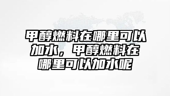 甲醇燃料在哪里可以加水，甲醇燃料在哪里可以加水呢