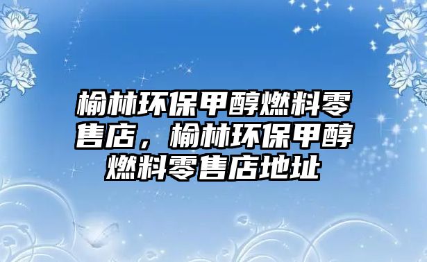 榆林環(huán)保甲醇燃料零售店，榆林環(huán)保甲醇燃料零售店地址