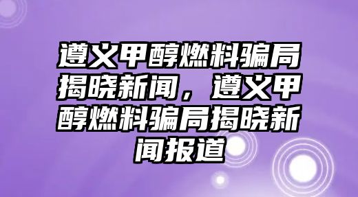 遵義甲醇燃料騙局揭曉新聞，遵義甲醇燃料騙局揭曉新聞報(bào)道