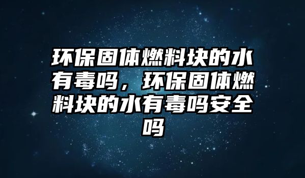 環(huán)保固體燃料塊的水有毒嗎，環(huán)保固體燃料塊的水有毒嗎安全嗎