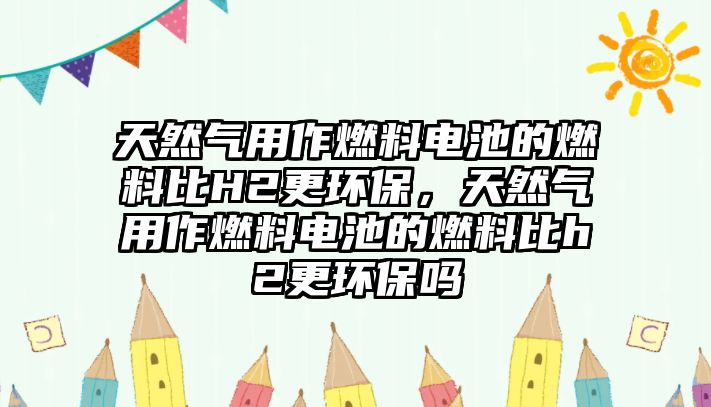 天然氣用作燃料電池的燃料比H2更環(huán)保，天然氣用作燃料電池的燃料比h2更環(huán)保嗎