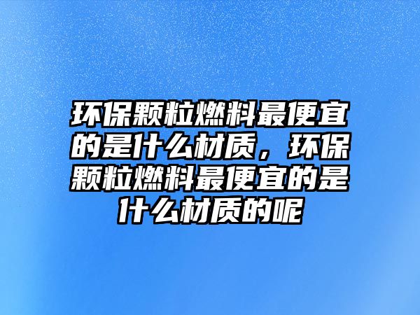 環(huán)保顆粒燃料最便宜的是什么材質(zhì)，環(huán)保顆粒燃料最便宜的是什么材質(zhì)的呢