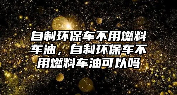 自制環(huán)保車不用燃料車油，自制環(huán)保車不用燃料車油可以嗎