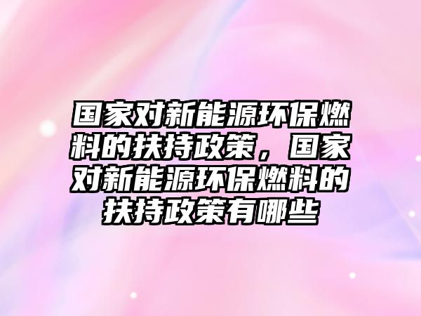 國家對新能源環(huán)保燃料的扶持政策，國家對新能源環(huán)保燃料的扶持政策有哪些