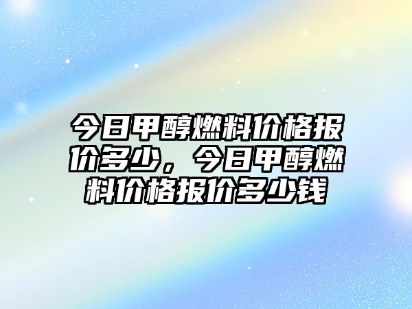 今日甲醇燃料價(jià)格報(bào)價(jià)多少，今日甲醇燃料價(jià)格報(bào)價(jià)多少錢