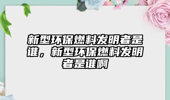 新型環(huán)保燃料發(fā)明者是誰，新型環(huán)保燃料發(fā)明者是誰啊