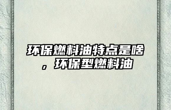 環(huán)保燃料油特點(diǎn)是啥，環(huán)保型燃料油