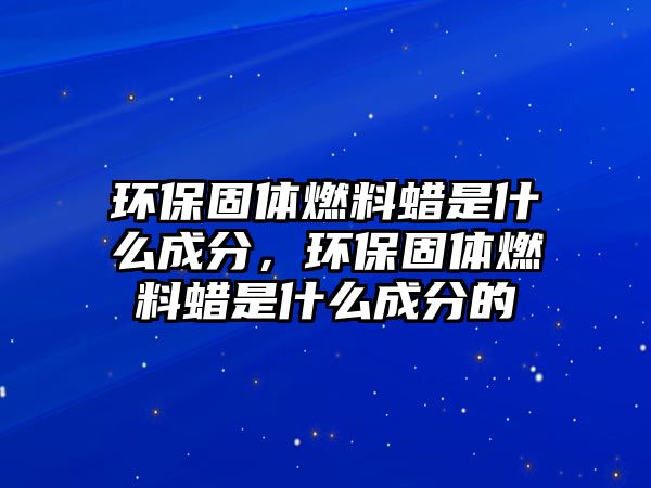 環(huán)保固體燃料蠟是什么成分，環(huán)保固體燃料蠟是什么成分的