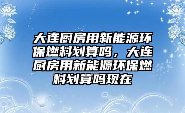 大連廚房用新能源環(huán)保燃料劃算嗎，大連廚房用新能源環(huán)保燃料劃算嗎現(xiàn)在