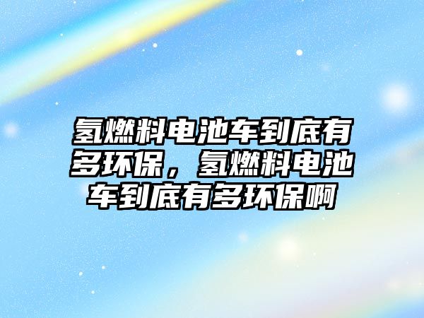 氫燃料電池車到底有多環(huán)保，氫燃料電池車到底有多環(huán)保啊