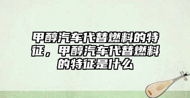 甲醇汽車代替燃料的特征，甲醇汽車代替燃料的特征是什么