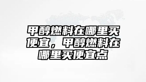 甲醇燃料在哪里買便宜，甲醇燃料在哪里買便宜點