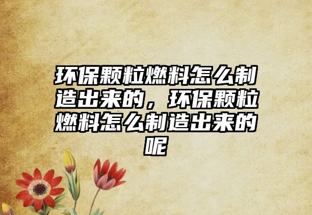 環(huán)保顆粒燃料怎么制造出來的，環(huán)保顆粒燃料怎么制造出來的呢