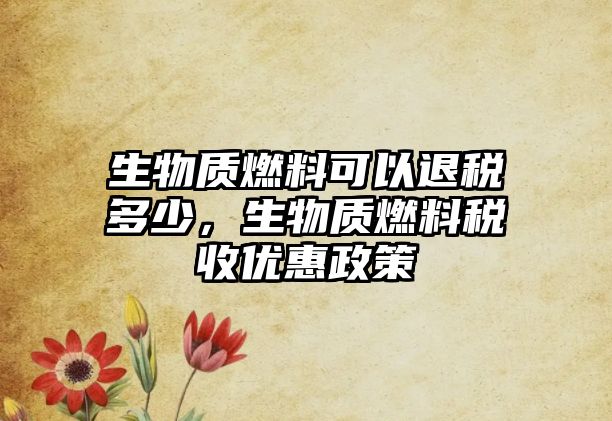 生物質(zhì)燃料可以退稅多少，生物質(zhì)燃料稅收優(yōu)惠政策