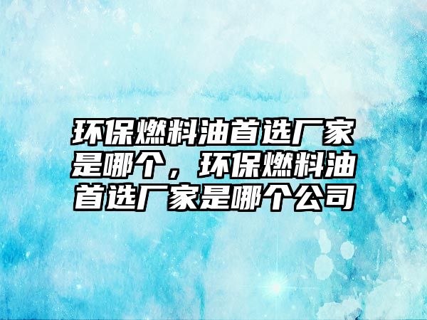 環(huán)保燃料油首選廠家是哪個，環(huán)保燃料油首選廠家是哪個公司