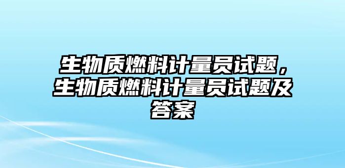 生物質(zhì)燃料計量員試題，生物質(zhì)燃料計量員試題及答案