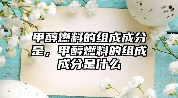 甲醇燃料的組成成分是，甲醇燃料的組成成分是什么