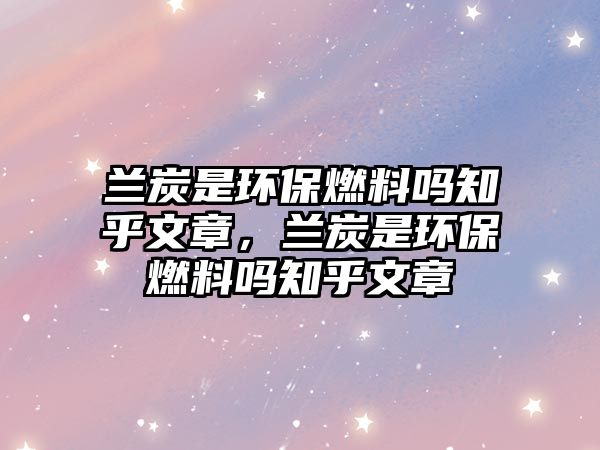 蘭炭是環(huán)保燃料嗎知乎文章，蘭炭是環(huán)保燃料嗎知乎文章