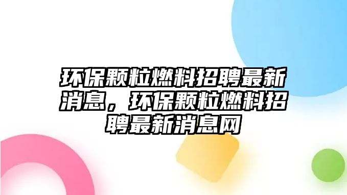 環(huán)保顆粒燃料招聘最新消息，環(huán)保顆粒燃料招聘最新消息網(wǎng)