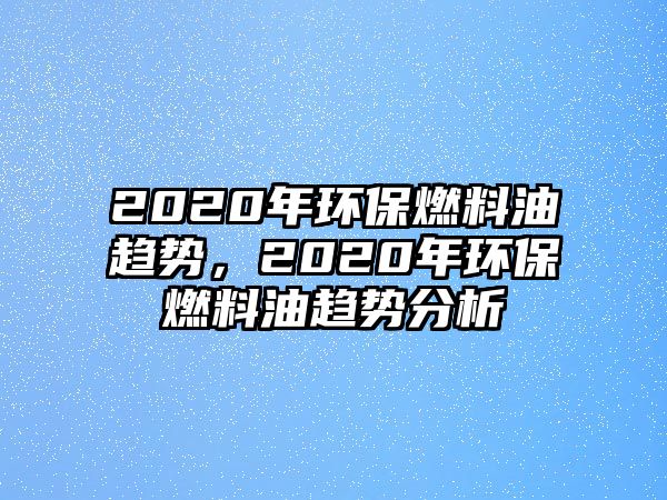 2020年環(huán)保燃料油趨勢，2020年環(huán)保燃料油趨勢分析