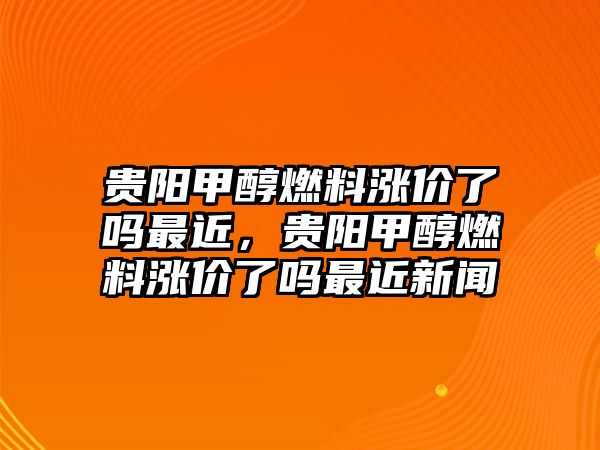 貴陽甲醇燃料漲價(jià)了嗎最近，貴陽甲醇燃料漲價(jià)了嗎最近新聞