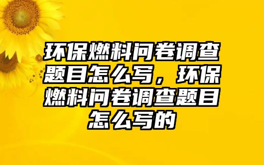 環(huán)保燃料問卷調(diào)查題目怎么寫，環(huán)保燃料問卷調(diào)查題目怎么寫的