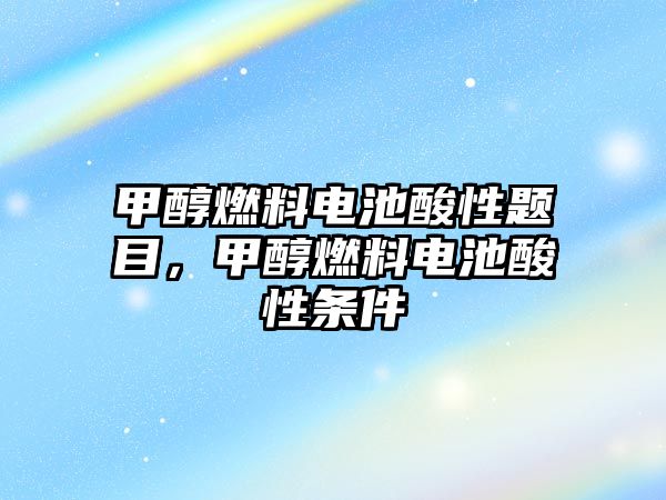 甲醇燃料電池酸性題目，甲醇燃料電池酸性條件